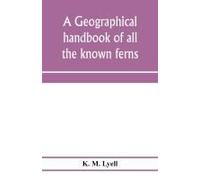 A Geographical Handbook Of All The Known Ferns; With Tables To Show Their Distribution