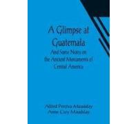 A Glimpse At Guatemala; And Some Notes On The Ancient Monuments Of Central America