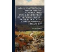 A Glimpse At The Social Condition Of The Working Classes During The Early Part Of The Present Century, By The Author Of 'the Auto-Biography Of A Beggar Boy