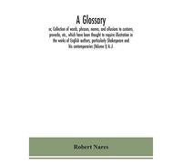 A Glossary; Or, Collection Of Words, Phrases, Names, And Allusions To Customs, Proverbs, Etc., Which Have Been Thought To Require Illustration In The Works Of English Authors, Particularly Shakespeare