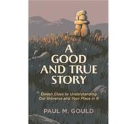 A Good and True Story Eleven Clues to Understanding Our Universe and Your Place in It by Paul M. Gould Paul M. Gould (Auteur)