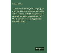 A Grammar of the English Language, in a Series of Letters. Intended for the Use of Schools and and of Young Persons in General, but More Especially ... Sailors, Apprentices, and Plough-Boys