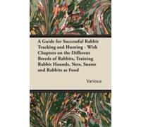 A Guide For Successful Rabbit Tracking And Hunting - With Chapters On The Different Breeds Of Rabbits, Training Rabbit Hounds, Nets, Snares And Rabb