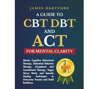 A GUIDE TO CBT, DBT, AND ACT FOR MENTAL CLARITY: Master Cognitive Behavioral Therapy, Dialectical Behavior Therapy, Acceptance and Commitment ... to Overcome Trauma and Build Resilience