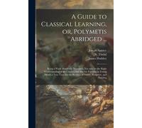 A Guide To Classical Learning, Or, Polymetis Abridged ...: Being A Work Absolutely Necessary, Not Only For The Right Understanding Of The Classics, Bu