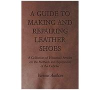 A Guide To Making And Repairing Leather Shoes - A Collection Of Historical Articles On The Methods And Equipment Of The Cobbler