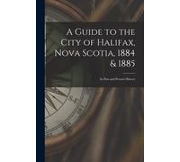 A Guide To The City Of Halifax, Nova Scotia, 1884 & 1885: Its Past And Present History