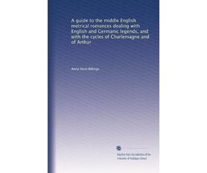 A Guide to the Middle English Metrical Romances Dealing with English and Germanic Legends and with the Cycles of Charlemagne and of Arthur