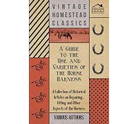 A Guide To The Use And Varieties Of The Horse Harness - A Collection Of Historical Articles On Repairing, Fitting And Other Aspects Of The Harness