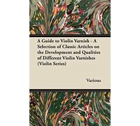 A Guide To Violin Varnish - A Selection Of Classic Articles On The Development And Qualities Of Different Violin Varnishes (Violin Series)