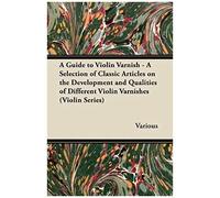 A Guide To Violin Varnish - A Selection Of Classic Articles On The Development And Qualities Of Different Violin Varnishes (Violin Series)
