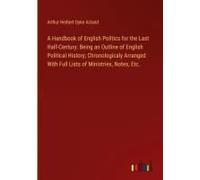 A Handbook Of English Politics For The Last Half-Century: Being An Outline Of English Political History; Chronologicaly Arranged With Full Lists Of Ministries, Notes, Etc.