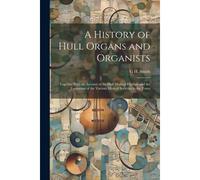 A History Of Hull Organs And Organists: Together With An Account Of The Hull Musical Festivals And The Formation Of The Various Musical Societies In T