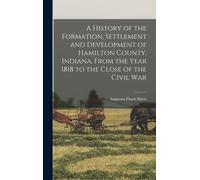 A History Of The Formation, Settlement And Development Of Hamilton County, Indiana, From The Year 1818 To The Close Of The Civil War