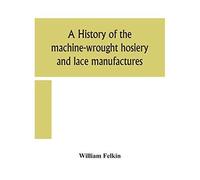 A History Of The Machine-Wrought Hosiery And Lace Manufactures