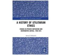 A History Of Utilitarian Ethics: Studies In Private Motivation And Distributive Justice, 1700-1875 (Routledge Studies In The History Of Economics)