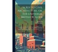 A Key To Civil Architecture, Or, The Universal British Builder: Containing The Principles And Properties Of Building Clearly Demonstrated ...: Also A