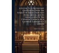 A Letter To A Protestant Gentleman, Upon The Subject Of Absolution And Indulgences, And In Vindication Of The Catholic Church, By A Catholic Layman [C.F. Larkin]