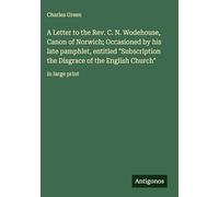 A Letter to the Rev. C. N. Wodehouse, Canon of Norwich; Occasioned by his late pamphlet, entitled "Subscription the Disgrace of the English Church": in large print