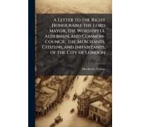 A Letter To The Right Honourable The Lord Mayor, The Worshipful Aldermen, And Common-Council; The Merchants, Citizens, And Inhabitants, Of The City Of London