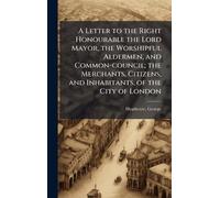 A Letter to the Right Honourable the Lord Mayor, the Worshipful Aldermen, and Common-council; the Merchants, Citizens, and Inhabitants, of the City of London