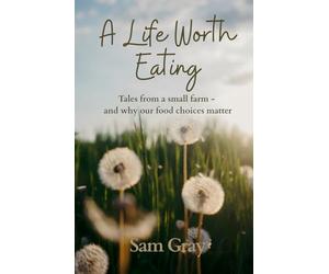 A Life Worth Eating: Tales from a small farm - and why our food choices matter