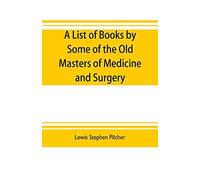 A List Of Books By Some Of The Old Masters Of Medicine And Surgery Together With Books On The History Of Medicine And On Medical Biography In The Possession Of Lewis Stephen Pilcher ; With Biographica