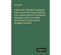 A Manual for Christians: Containing Prayers and Holy Precepts; Selected from Catholic Authors, Confirmed by Examples; to Which are Added Instructions for Youth, and an Abridged Catechism