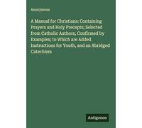 A Manual for Christians: Containing Prayers and Holy Precepts; Selected from Catholic Authors, Confirmed by Examples; to Which are Added Instructions for Youth, and an Abridged Catechism