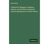 A Manual for Managers, Designers, Weavers, and All Others Connected with the Manufacture of Textile Fabrics