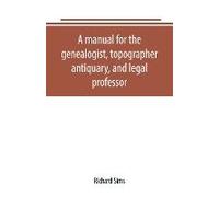 A Manual For The Genealogist, Topographer, Antiquary, And Legal Professor, Consising Of Descriptions Of Public Records; Parochial And Other Registers; Wills; County And Family Histories; Heraldic Coll