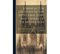 A Manual For The Study Of The Sepulchral Slabs And Crosses Of The Middle Ages