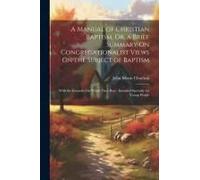 A Manual Of Christian Baptism, Or, A Brief Summary On Congregationalist Views On The Subject Of Baptism: With The Grounds On Which They Rest: Intended