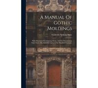 A Manual Of Gothic Moldings: With Directions For Copying Them, And For Determining Their Dates. Illustrated By Upwards Six Hundred Examples