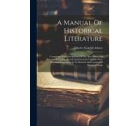 A Manual Of Historical Literature: Comprising Brief Descriptions Of The Most Important Histories In English, French And German, Together With Practica