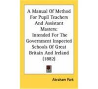 A Manual of Method for Pupil Teachers and Assistant Masters: Intended for the Government Inspected Schools of Great Britain and Ireland (1882) Park, Abraham (Auteur)