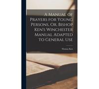 A Manual Of Prayers For Young Persons, Or, Bishop Ken's Winchester Manual Adapted To General Use
