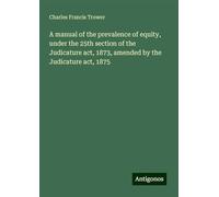 A manual of the prevalence of equity, under the 25th section of the Judicature act, 1873, amended by the Judicature act, 1875