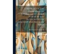 A Manual Of The Principles Of Government As Set Forth By The Authorities Of Ancient And Modern Times