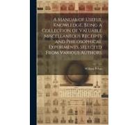 A Manual Of Useful Knowledge, Being A Collection Of Valuable Miscellaneous Receipts And Philosophical Experiments, Selected From Various Authors