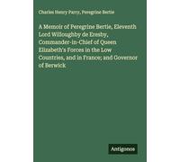 A Memoir of Peregrine Bertie, Eleventh Lord Willoughby de Eresby, Commander-in-Chief of Queen Elizabeth's Forces in the Low Countries, and in France; and Governor of Berwick