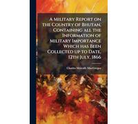 A Military Report on the Country of Bhutan, Containing all the Information of Military Importance Which has Been Collected up to Date, 12th July, 1866