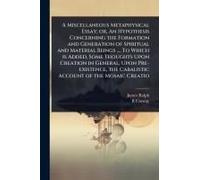 A Miscellaneous Metaphysical Essay; Or, An Hypothesis Concerning The Formation And Generation Of Spiritual And Material Beings .... To Which Is Added, Some Thoughts Upon Creation In General, Upon Pre-