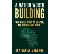 A NATION WORTH BUILDING: Why Nigeria Failed as a Nation, And How It Can Be Rebuilt