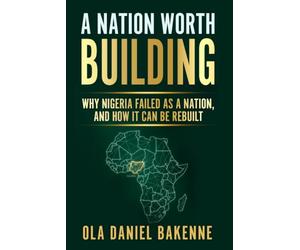 A NATION WORTH BUILDING: Why Nigeria Failed as a Nation, And How It Can Be Rebuilt