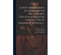 A New Abridgment Of Ainsworth's Dictionary, English And Latin, For The Use Of Grammar Schools ..