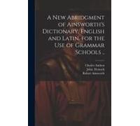 A New Abridgment Of Ainsworth's Dictionary, English And Latin, For The Use Of Grammar Schools ..