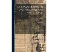 A New And Complete Dictionary Of Arts And Sciences: Comprehending All The Branches Of Useful Knowledge, With Accurate Descriptions As Well Of The Vari