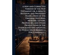 A New and Corrected Version of the New Testament; or, A Minute Revision, and Professed Translation of the Original Histories, Memoirs, Letters, ... to Which Are Subjoined a Few, Generally...
