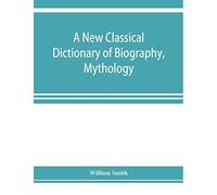 A New Classical Dictionary Of Biography, Mythology, And Geography, Partly Based On The "Dictionary Of Greek And Roman Biography And Mythology.